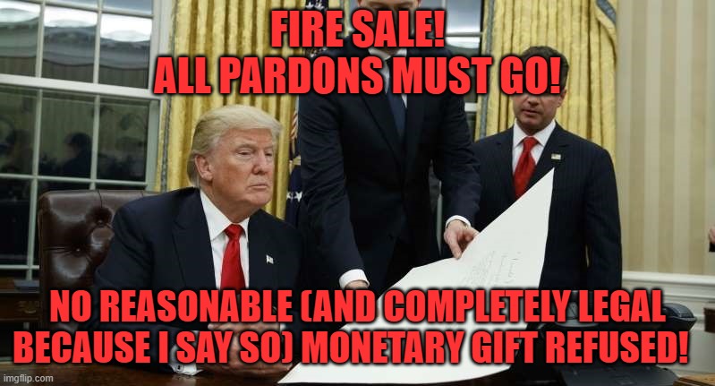 TRUMP FIRE SALE | FIRE SALE!
ALL PARDONS MUST GO! NO REASONABLE (AND COMPLETELY LEGAL BECAUSE I SAY SO) MONETARY GIFT REFUSED! | image tagged in pardon,trump bill signing | made w/ Imgflip meme maker