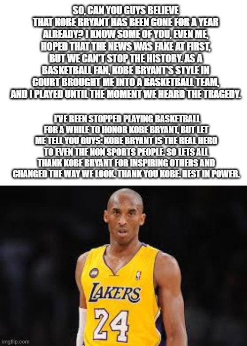 Kobe Bryant | SO, CAN YOU GUYS BELIEVE THAT KOBE BRYANT HAS BEEN GONE FOR A YEAR ALREADY? I KNOW SOME OF YOU, EVEN ME, HOPED THAT THE NEWS WAS FAKE AT FIRST, BUT WE CAN'T STOP THE HISTORY. AS A BASKETBALL FAN, KOBE BRYANT'S STYLE IN COURT BROUGHT ME INTO A BASKETBALL TEAM, AND I PLAYED UNTIL THE MOMENT WE HEARD THE TRAGEDY. I'VE BEEN STOPPED PLAYING BASKETBALL FOR A WHILE TO HONOR KOBE BRYANT, BUT LET ME TELL YOU GUYS: KOBE BRYANT IS THE REAL HERO TO EVEN THE NON SPORTS PEOPLE. SO LETS ALL THANK KOBE BRYANT FOR INSPIRING OTHERS AND CHANGED THE WAY WE LOOK. THANK YOU KOBE. REST IN POWER. | image tagged in kobe bryant | made w/ Imgflip meme maker