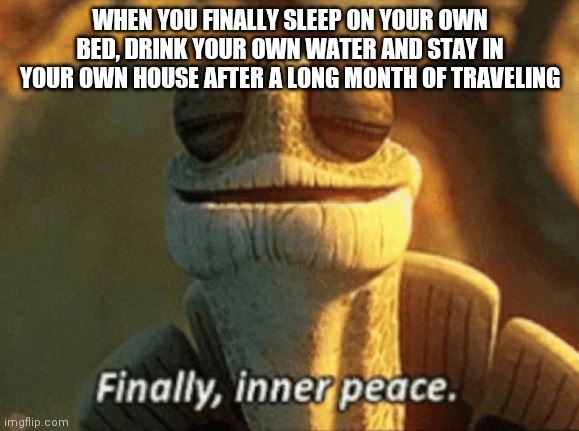 Finally, inner peace. | WHEN YOU FINALLY SLEEP ON YOUR OWN BED, DRINK YOUR OWN WATER AND STAY IN YOUR OWN HOUSE AFTER A LONG MONTH OF TRAVELING | image tagged in finally inner peace | made w/ Imgflip meme maker