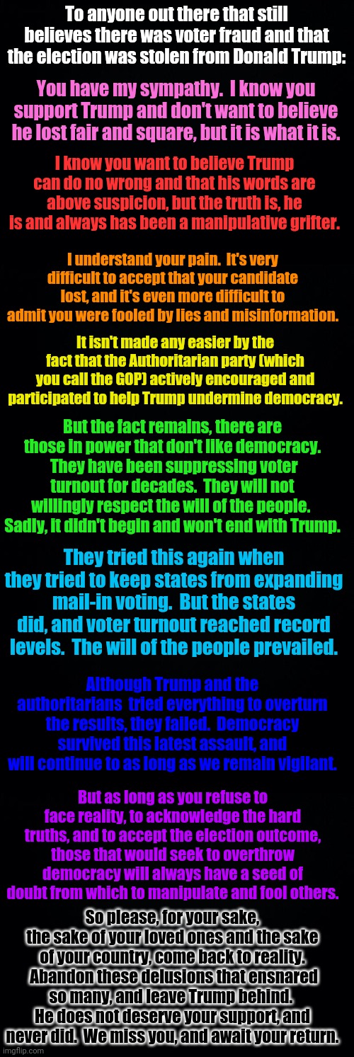 A heartfelt final plea to Trump supporters.  Please come back to reality. | To anyone out there that still believes there was voter fraud and that the election was stolen from Donald Trump:; You have my sympathy.  I know you support Trump and don't want to believe he lost fair and square, but it is what it is. I know you want to believe Trump can do no wrong and that his words are above suspicion, but the truth is, he is and always has been a manipulative grifter. I understand your pain.  It's very difficult to accept that your candidate lost, and it's even more difficult to admit you were fooled by lies and misinformation. It isn't made any easier by the fact that the Authoritarian party (which you call the GOP) actively encouraged and participated to help Trump undermine democracy. But the fact remains, there are those in power that don't like democracy.  They have been suppressing voter turnout for decades.  They will not willingly respect the will of the people.  Sadly, it didn't begin and won't end with Trump. They tried this again when they tried to keep states from expanding mail-in voting.  But the states did, and voter turnout reached record levels.  The will of the people prevailed. Although Trump and the authoritarians  tried everything to overturn the results, they failed.  Democracy survived this latest assault, and will continue to as long as we remain vigilant. But as long as you refuse to face reality, to acknowledge the hard truths, and to accept the election outcome, those that would seek to overthrow democracy will always have a seed of doubt from which to manipulate and fool others. So please, for your sake, the sake of your loved ones and the sake of your country, come back to reality.  Abandon these delusions that ensnared so many, and leave Trump behind.  He does not deserve your support, and never did.  We miss you, and await your return. | image tagged in black background | made w/ Imgflip meme maker