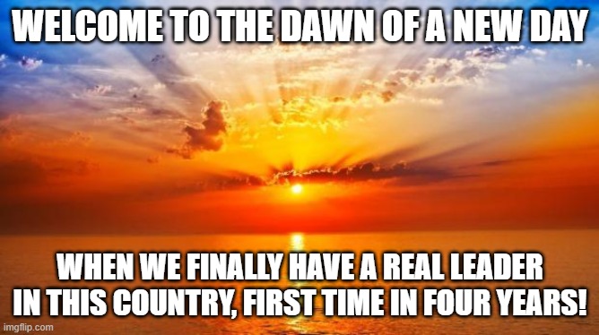 sunrise | WELCOME TO THE DAWN OF A NEW DAY; WHEN WE FINALLY HAVE A REAL LEADER IN THIS COUNTRY, FIRST TIME IN FOUR YEARS! | image tagged in sunrise | made w/ Imgflip meme maker
