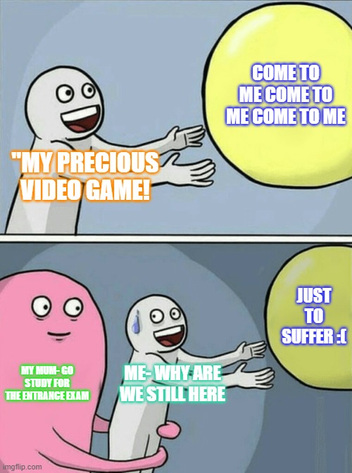 Video Games | COME TO ME COME TO ME COME TO ME; "MY PRECIOUS VIDEO GAME! JUST TO SUFFER :(; MY MUM- GO STUDY FOR THE ENTRANCE EXAM; ME- WHY ARE WE STILL HERE | image tagged in funny | made w/ Imgflip meme maker