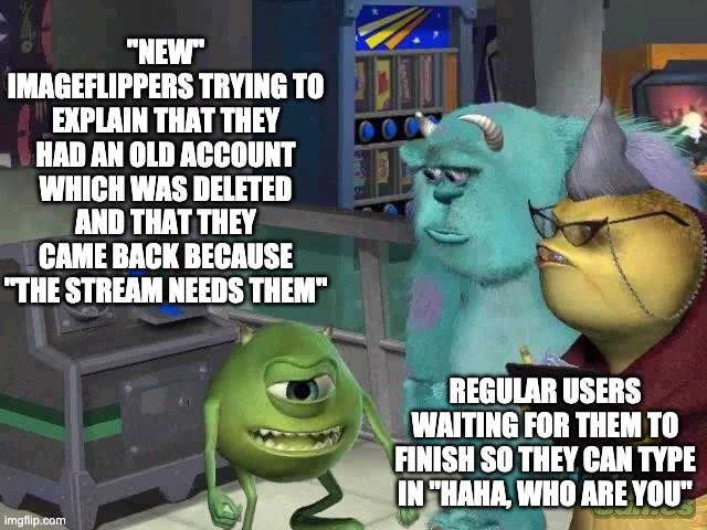 I love making meta memes | "NEW" IMAGEFLIPPERS TRYING TO EXPLAIN THAT THEY HAD AN OLD ACCOUNT WHICH WAS DELETED AND THAT THEY CAME BACK BECAUSE "THE STREAM NEEDS THEM"; REGULAR USERS WAITING FOR THEM TO FINISH SO THEY CAN TYPE IN "HAHA, WHO ARE YOU" | image tagged in mike wazowski trying to explain | made w/ Imgflip meme maker