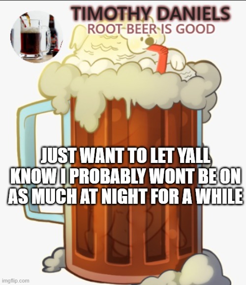 root beer template | JUST WANT TO LET YALL KNOW I PROBABLY WONT BE ON AS MUCH AT NIGHT FOR A WHILE | image tagged in root beer template | made w/ Imgflip meme maker