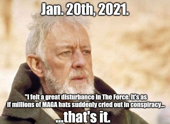 MAGA hats crying out | Jan. 20th, 2021. "I felt a great disturbance in The Force. It's as if millions of MAGA hats suddenly cried out in conspiracy... ...that's it. | image tagged in obi wan kenobi,donald trump,joe biden,election 2020,maga tears | made w/ Imgflip meme maker