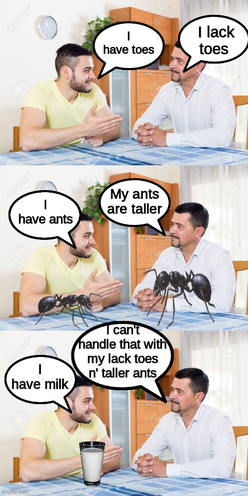 The Ultimate Dad Joke | I lack toes; I have toes; I have ants; My ants are taller; I can't handle that with my lack toes n' taller ants; I have milk | image tagged in dad joke | made w/ Imgflip meme maker