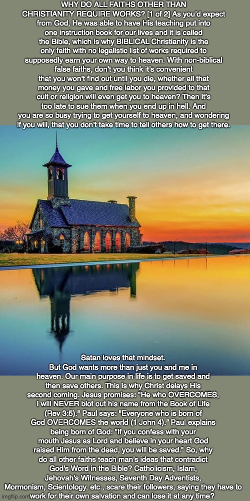 WHY DO ALL FAITHS OTHER THAN CHRISTIANITY REQUIRE WORKS? [1 of 2] As you’d expect from God, He was able to have His teaching put into one instruction book for our lives and it is called the Bible, which is why BIBLICAL Christianity is the only faith with no legalistic list of works required to supposedly earn your own way to heaven. With non-biblical false faiths, don’t you think it’s convenient that you won’t find out until you die, whether all that money you gave and free labor you provided to that cult or religion will even get you to heaven? Then it’s too late to sue them when you end up in hell. And you are so busy trying to get yourself to heaven, and wondering
if you will, that you don’t take time to tell others how to get there. Satan loves that mindset. But God wants more than just you and me in heaven. Our main purpose in life is to get saved and then save others. This is why Christ delays His second coming. Jesus promises: "He who OVERCOMES, I will NEVER blot out his name from the Book of Life (Rev 3:5)." Paul says: "Everyone who is born of God OVERCOMES the world (1 John 4).” Paul explains being born of God: "If you confess with your mouth Jesus as Lord and believe in your heart God raised Him from the dead, you will be saved." So, why do all other faiths teach man’s ideas that contradict God’s Word in the Bible? Catholicism, Islam, Jehovah’s Witnesses, Seventh Day Adventists, Mormonism, Scientology, etc., scare their followers, saying they have to
work for their own salvation and can lose it at any time? | image tagged in god,cult,religion,bible,jesus,faith | made w/ Imgflip meme maker