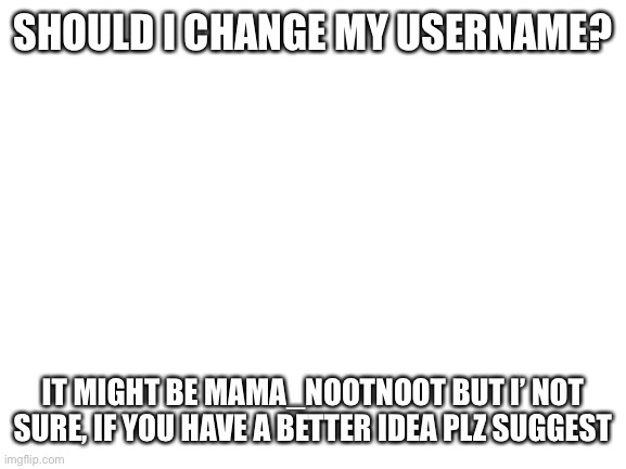 Blank White Template | SHOULD I CHANGE MY USERNAME? IT MIGHT BE MAMA_NOOTNOOT BUT I’ NOT SURE, IF YOU HAVE A BETTER IDEA PLZ SUGGEST | image tagged in blank white template | made w/ Imgflip meme maker