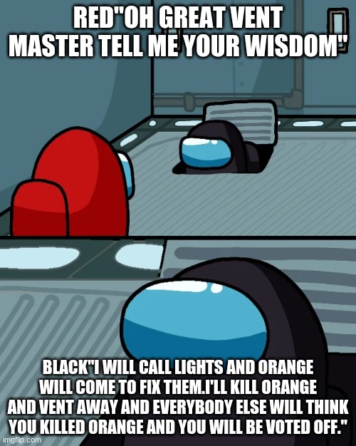 impostor of the vent | RED"OH GREAT VENT MASTER TELL ME YOUR WISDOM"; BLACK"I WILL CALL LIGHTS AND ORANGE WILL COME TO FIX THEM.I'LL KILL ORANGE AND VENT AWAY AND EVERYBODY ELSE WILL THINK YOU KILLED ORANGE AND YOU WILL BE VOTED OFF." | image tagged in impostor of the vent | made w/ Imgflip meme maker