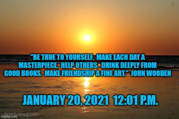 A Fresh Start. A Positive Direction.  An American Tradition. | "BE TRUE TO YOURSELF.  MAKE EACH DAY A MASTERPIECE.  HELP OTHERS.  DRINK DEEPLY FROM GOOD BOOKS.  MAKE FRIENDSHIP A FINE ART."  JOHN WOODEN; JANUARY 20, 2021  12:01 P.M. | image tagged in politics | made w/ Imgflip meme maker