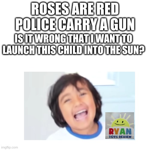 I hate him. hes just a cash cow for his parents. | ROSES ARE RED
POLICE CARRY A GUN; IS IT WRONG THAT I WANT TO LAUNCH THIS CHILD INTO THE SUN? | image tagged in memes,blank transparent square | made w/ Imgflip meme maker
