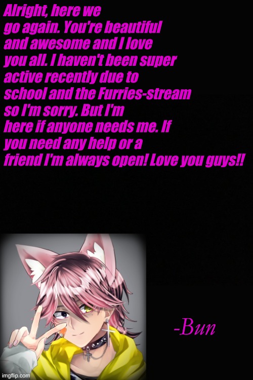 Alright, here we go again. You're beautiful and awesome and I love you all. I haven't been super active recently due to school and the Furries-stream so I'm sorry. But I'm here if anyone needs me. If you need any help or a friend I'm always open! Love you guys!! -Bun | made w/ Imgflip meme maker