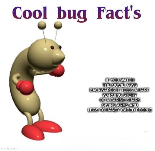 cool bug fact | IF YOU WATCH THE MOVIE JAWS BACKWARDS IT TELLS A HART 
WARMING STORY OF A CARING SHARK GIVING ARMS AND LEGS TO HANDY CAPED PEOPLE | image tagged in cool bug facts | made w/ Imgflip meme maker
