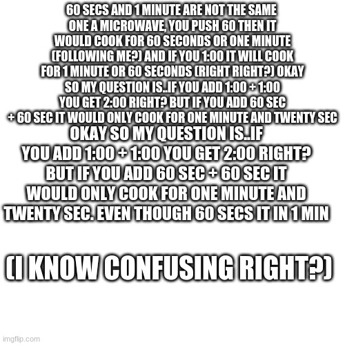 Blank Transparent Square | 60 SECS AND 1 MINUTE ARE NOT THE SAME 
ONE A MICROWAVE, YOU PUSH 60 THEN IT WOULD COOK FOR 60 SECONDS OR ONE MINUTE (FOLLOWING ME?) AND IF YOU 1:00 IT WILL COOK FOR 1 MINUTE OR 60 SECONDS (RIGHT RIGHT?) OKAY SO MY QUESTION IS..IF YOU ADD 1:00 + 1:00 YOU GET 2:00 RIGHT? BUT IF YOU ADD 60 SEC + 60 SEC IT WOULD ONLY COOK FOR ONE MINUTE AND TWENTY SEC; OKAY SO MY QUESTION IS..IF YOU ADD 1:00 + 1:00 YOU GET 2:00 RIGHT? BUT IF YOU ADD 60 SEC + 60 SEC IT WOULD ONLY COOK FOR ONE MINUTE AND TWENTY SEC. EVEN THOUGH 60 SECS IT IN 1 MIN; (I KNOW CONFUSING RIGHT?) | image tagged in memes,blank transparent square | made w/ Imgflip meme maker