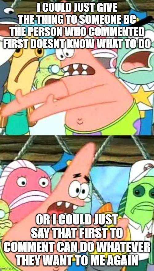 Put It Somewhere Else Patrick | I COULD JUST GIVE THE THING TO SOMEONE BC THE PERSON WHO COMMENTED FIRST DOESNT KNOW WHAT TO DO; OR I COULD JUST SAY THAT FIRST TO COMMENT CAN DO WHATEVER THEY WANT TO ME AGAIN | image tagged in memes,put it somewhere else patrick | made w/ Imgflip meme maker