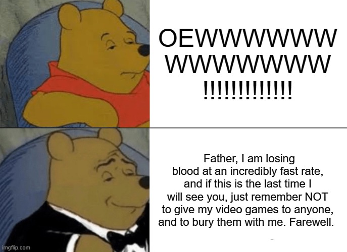 Tuxedo Winnie The Pooh Meme | OEWWWWWW
WWWWWWW

!!!!!!!!!!!!! Father, I am losing blood at an incredibly fast rate, and if this is the last time I will see you, just remember NOT to give my video games to anyone, and to bury them with me. Farewell. | image tagged in memes,tuxedo winnie the pooh | made w/ Imgflip meme maker