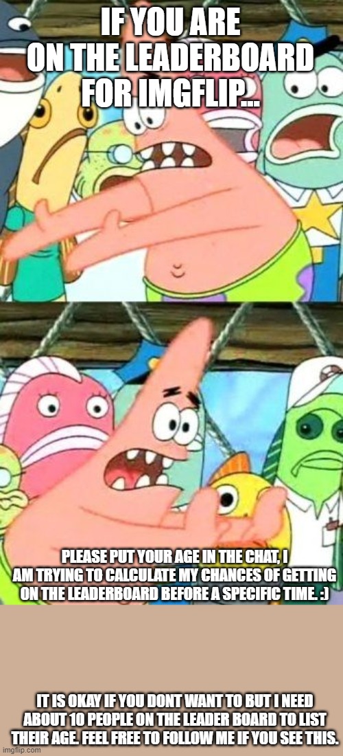 Plz follow | IF YOU ARE ON THE LEADERBOARD FOR IMGFLIP... PLEASE PUT YOUR AGE IN THE CHAT, I AM TRYING TO CALCULATE MY CHANCES OF GETTING ON THE LEADERBOARD BEFORE A SPECIFIC TIME. :); IT IS OKAY IF YOU DONT WANT TO BUT I NEED ABOUT 10 PEOPLE ON THE LEADER BOARD TO LIST THEIR AGE. FEEL FREE TO FOLLOW ME IF YOU SEE THIS. | image tagged in memes,put it somewhere else patrick,leader board,calculations | made w/ Imgflip meme maker