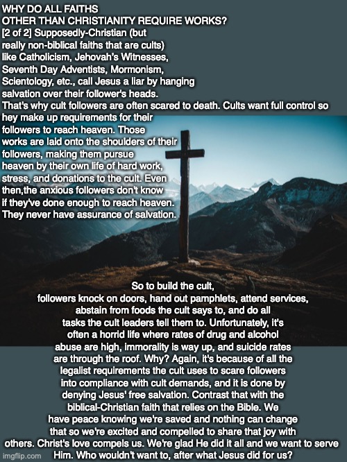 WHY DO ALL FAITHS OTHER THAN CHRISTIANITY REQUIRE WORKS? [2 of 2] Supposedly-Christian (but really non-biblical faiths that are cults) like Catholicism, Jehovah’s Witnesses, Seventh Day Adventists, Mormonism, Scientology, etc., call Jesus a liar by hanging salvation over their follower's heads. That's why cult followers are often scared to death. Cults want full control so 
hey make up requirements for their 
followers to reach heaven. Those 
works are laid onto the shoulders of their 
followers, making them pursue 
heaven by their own life of hard work,
stress, and donations to the cult. Even 
then,the anxious followers don't know
if they've done enough to reach heaven.
They never have assurance of salvation. So to build the cult, followers knock on doors, hand out pamphlets, attend services, abstain from foods the cult says to, and do all tasks the cult leaders tell them to. Unfortunately, it's often a horrid life where rates of drug and alcohol abuse are high, immorality is way up, and suicide rates are through the roof. Why? Again, it's because of all the legalist requirements the cult uses to scare followers into compliance with cult demands, and it is done by denying Jesus' free salvation. Contrast that with the biblical-Christian faith that relies on the Bible. We have peace knowing we're saved and nothing can change that so we're excited and compelled to share that joy with others. Christ's love compels us. We're glad He did it all and we want to serve 
Him. Who wouldn't want to, after what Jesus did for us? | image tagged in cult,bible,god,faith,religion,truth | made w/ Imgflip meme maker