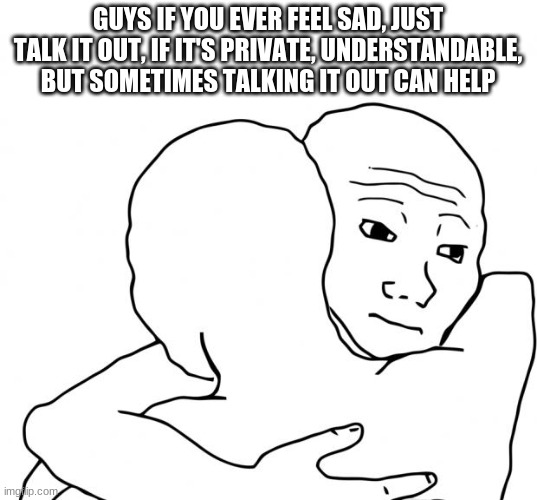 *gives u hug* | GUYS IF YOU EVER FEEL SAD, JUST TALK IT OUT, IF IT'S PRIVATE, UNDERSTANDABLE, BUT SOMETIMES TALKING IT OUT CAN HELP | image tagged in memes,i know that feel bro | made w/ Imgflip meme maker
