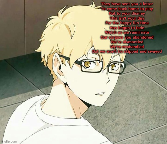 Guess le song | They have sent you a letter
To come back home to play
But to your dismay
This isn't your day
For the happy fun time
Has begun to fade
Watch as we reanimate
Our corpses you abandoned
We're dismantled
We're mishandled
But we won't be skipped and swayed | made w/ Imgflip meme maker