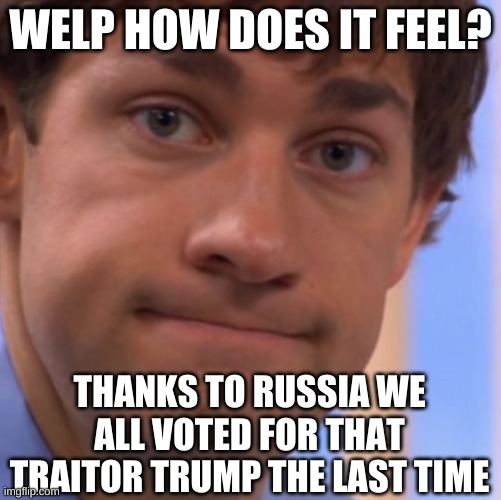 Welp Jim face | WELP HOW DOES IT FEEL? THANKS TO RUSSIA WE ALL VOTED FOR THAT TRAITOR TRUMP THE LAST TIME | image tagged in welp jim face | made w/ Imgflip meme maker