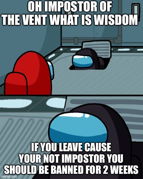 impostor of the vent | OH IMPOSTOR OF THE VENT WHAT IS WISDOM; IF YOU LEAVE CAUSE YOUR NOT IMPOSTOR YOU SHOULD BE BANNED FOR 2 WEEKS | image tagged in impostor of the vent | made w/ Imgflip meme maker