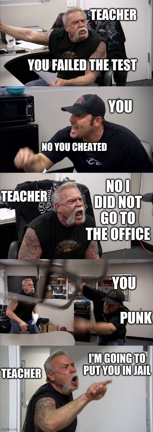 American Chopper Argument Meme | TEACHER; YOU FAILED THE TEST; YOU; NO YOU CHEATED; NO I DID NOT GO TO THE OFFICE; TEACHER; YOU; PUNK; I'M GOING TO PUT YOU IN JAIL; TEACHER | image tagged in memes,american chopper argument | made w/ Imgflip meme maker