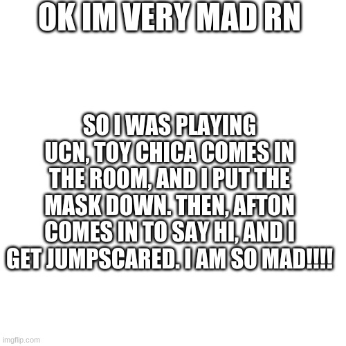 has this ever happened to anyone else? | OK IM VERY MAD RN; SO I WAS PLAYING UCN, TOY CHICA COMES IN THE ROOM, AND I PUT THE MASK DOWN. THEN, AFTON COMES IN TO SAY HI, AND I GET JUMPSCARED. I AM SO MAD!!!! | image tagged in memes,blank transparent square | made w/ Imgflip meme maker