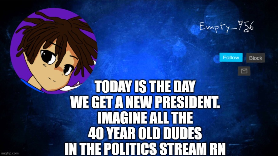 Please numb my pain. | TODAY IS THE DAY WE GET A NEW PRESIDENT. IMAGINE ALL THE 40 YEAR OLD DUDES IN THE POLITICS STREAM RN | image tagged in this is an image tag | made w/ Imgflip meme maker