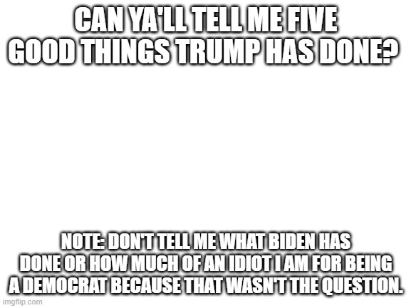 Can ya'll tell me? | CAN YA'LL TELL ME FIVE GOOD THINGS TRUMP HAS DONE? NOTE: DON'T TELL ME WHAT BIDEN HAS DONE OR HOW MUCH OF AN IDIOT I AM FOR BEING A DEMOCRAT BECAUSE THAT WASN'T THE QUESTION. | image tagged in blank white template | made w/ Imgflip meme maker