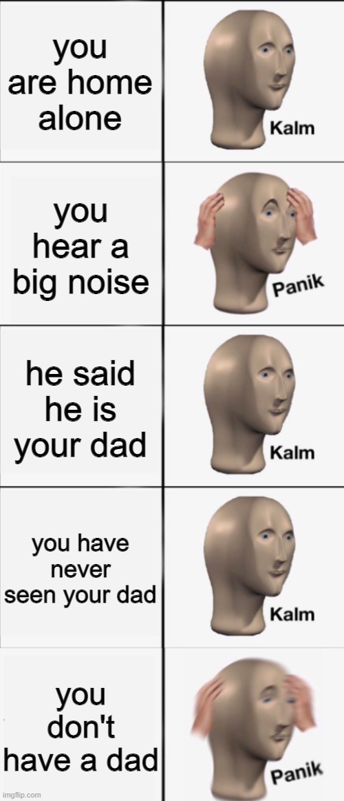 Kalm, Panik, Kalm, Kalm, wait what? PANIK!!!!! | you are home alone; you hear a big noise; he said he is your dad; you have never seen your dad; you don't have a dad | image tagged in kalm panik kalm kalm wait what panik | made w/ Imgflip meme maker