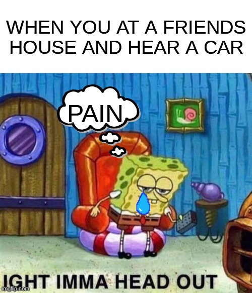 true pain | WHEN YOU AT A FRIENDS HOUSE AND HEAR A CAR; PAIN | image tagged in memes,spongebob ight imma head out | made w/ Imgflip meme maker
