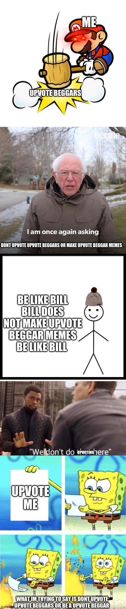 ME; UPVOTE BEGGARS; DONT UPVOTE UPVOTE BEGGARS OR MAKE UPVOTE BEGGAR MEMES; BE LIKE BILL
BILL DOES NOT MAKE UPVOTE BEGGAR MEMES
BE LIKE BILL; UPVOTE ME; UPVOTING; WHAT IM TRYING TO SAY IS DONT UPVOTE UPVOTE BEGGARS OR BE A UPVOTE BEGGAR | image tagged in memes,mario hammer smash,bernie i am once again asking for your support,be like bill,we dont do that here,upvote beggar stoppers | made w/ Imgflip meme maker
