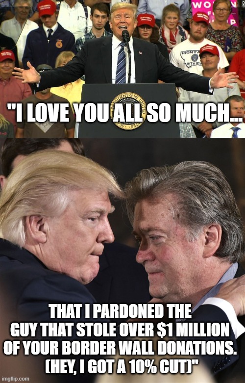 Con man pardons con man. | "I LOVE YOU ALL SO MUCH... THAT I PARDONED THE GUY THAT STOLE OVER $1 MILLION OF YOUR BORDER WALL DONATIONS.
 (HEY, I GOT A 10% CUT)" | image tagged in crooked trump,crooked bannon,pardon me | made w/ Imgflip meme maker