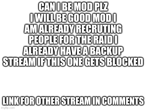 Blank White Template | CAN I BE MOD PLZ I WILL BE GOOD MOD I AM ALREADY RECRUTING PEOPLE FOR THE RAID I ALREADY HAVE A BACKUP STREAM IF THIS ONE GETS BLOCKED; LINK FOR OTHER STREAM IN COMMENTS | image tagged in blank white template | made w/ Imgflip meme maker