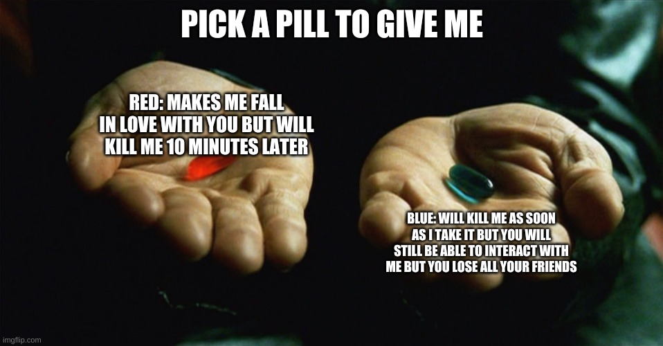 Which Pill? | PICK A PILL TO GIVE ME; RED: MAKES ME FALL IN LOVE WITH YOU BUT WILL KILL ME 10 MINUTES LATER; BLUE: WILL KILL ME AS SOON AS I TAKE IT BUT YOU WILL STILL BE ABLE TO INTERACT WITH ME BUT YOU LOSE ALL YOUR FRIENDS | image tagged in red pill blue pill | made w/ Imgflip meme maker
