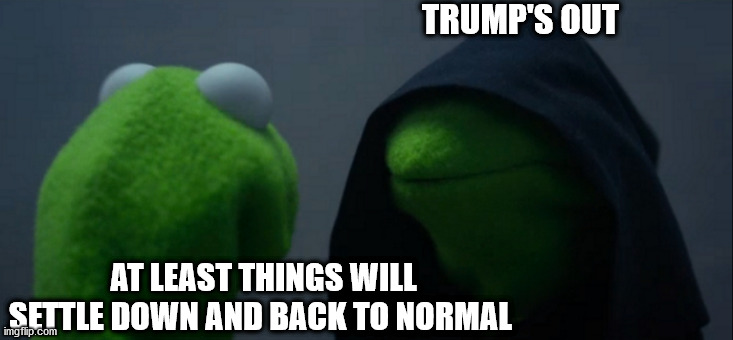 Evil Kermit | TRUMP'S OUT; AT LEAST THINGS WILL SETTLE DOWN AND BACK TO NORMAL | image tagged in memes,evil kermit | made w/ Imgflip meme maker