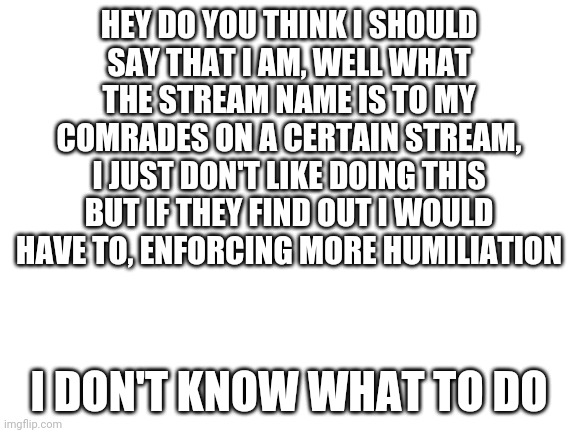 Haha help me |  HEY DO YOU THINK I SHOULD
SAY THAT I AM, WELL WHAT THE STREAM NAME IS TO MY COMRADES ON A CERTAIN STREAM, I JUST DON'T LIKE DOING THIS BUT IF THEY FIND OUT I WOULD HAVE TO, ENFORCING MORE HUMILIATION; I DON'T KNOW WHAT TO DO | image tagged in blank white template | made w/ Imgflip meme maker