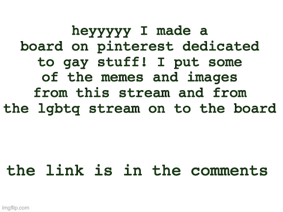 Blank White Template | heyyyyy I made a board on pinterest dedicated to gay stuff! I put some of the memes and images from this stream and from the lgbtq stream on to the board; the link is in the comments | image tagged in blank white template | made w/ Imgflip meme maker