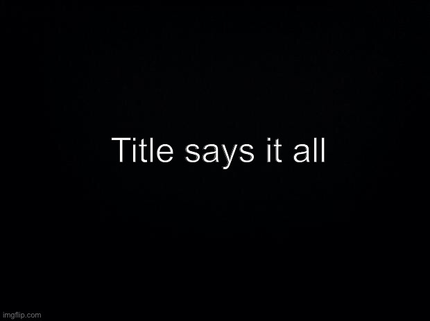 it all | Title says it all | image tagged in i,have,not,felt,happiness,ever | made w/ Imgflip meme maker