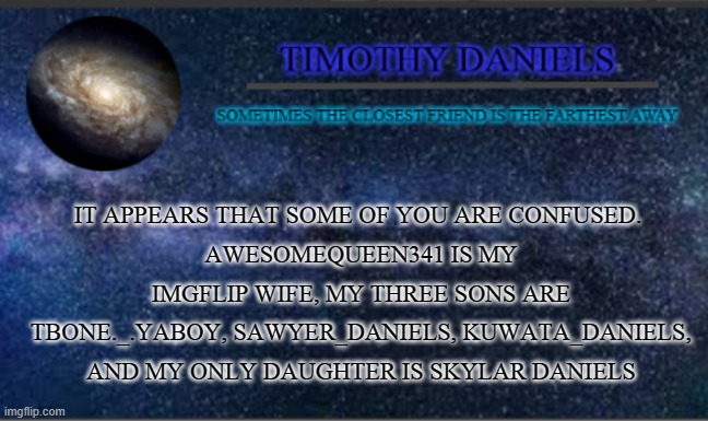 Daniels Template | IT APPEARS THAT SOME OF YOU ARE CONFUSED. 
AWESOMEQUEEN341 IS MY IMGFLIP WIFE, MY THREE SONS ARE TBONE._.YABOY, SAWYER_DANIELS, KUWATA_DANIELS, AND MY ONLY DAUGHTER IS SKYLAR DANIELS | image tagged in daniels template | made w/ Imgflip meme maker