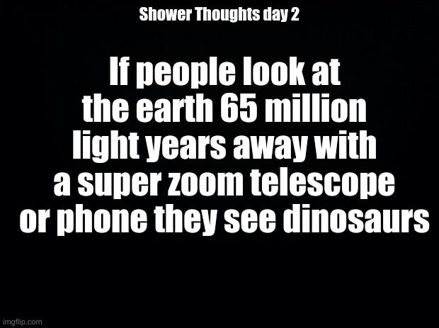 Shower Thoughts day 2 | If people look at the earth 65 million light years away with a super zoom telescope or phone they see dinosaurs; Shower Thoughts day 2 | image tagged in black background | made w/ Imgflip meme maker