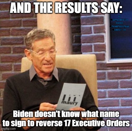 Maury Lie Detector | AND THE RESULTS SAY:; FB @BAMAGHOSTY711 PARLER @MJTHOMAS8 MEWE @GHOSTY_711; Biden doesn't know what name to sign to reverse 17 Executive Orders | image tagged in maury lie detector,joe biden,corruption,not my president,president 2021,kamala harris | made w/ Imgflip meme maker