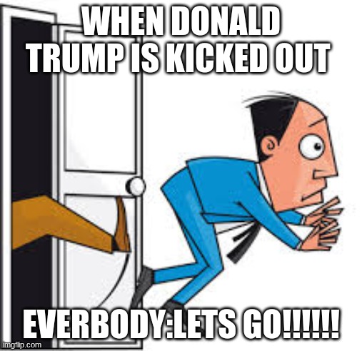 When donald trump gets kicked out | WHEN DONALD TRUMP IS KICKED OUT; EVERBODY:LETS GO!!!!!! | image tagged in when donald trump gets kicked out,politics | made w/ Imgflip meme maker