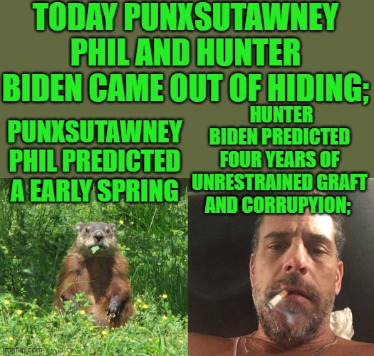 yep | TODAY PUNXSUTAWNEY PHIL AND HUNTER BIDEN CAME OUT OF HIDING;; HUNTER BIDEN PREDICTED FOUR YEARS OF UNRESTRAINED GRAFT AND CORRUPYION;; PUNXSUTAWNEY PHIL PREDICTED A EARLY SPRING | image tagged in creepy joe biden,hunter biden,democrats,communism | made w/ Imgflip meme maker