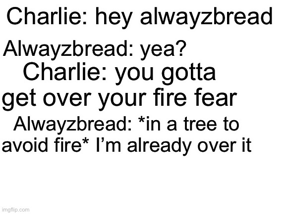 Blank White Template | Charlie: hey alwayzbread; Alwayzbread: yea? Charlie: you gotta get over your fire fear; Alwayzbread: *in a tree to avoid fire* I’m already over it | image tagged in blank white template,alwayzbread being pyrophobic,i think thats the word,right | made w/ Imgflip meme maker