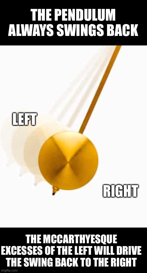 The left will drive us back towards the right | THE PENDULUM ALWAYS SWINGS BACK; LEFT; RIGHT; THE MCCARTHYESQUE EXCESSES OF THE LEFT WILL DRIVE THE SWING BACK TO THE RIGHT | image tagged in communist socialist,liberal hypocrisy,stupid liberals,creepy joe biden,obama biden,tyranny | made w/ Imgflip meme maker