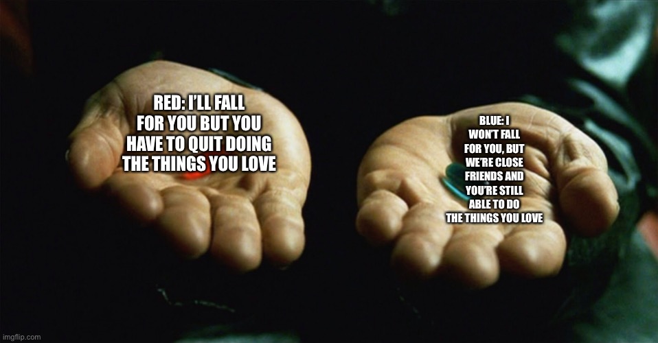 Which one? | RED: I’LL FALL FOR YOU BUT YOU HAVE TO QUIT DOING THE THINGS YOU LOVE; BLUE: I WON’T FALL FOR YOU, BUT WE’RE CLOSE FRIENDS AND YOU’RE STILL ABLE TO DO THE THINGS YOU LOVE | image tagged in red pill blue pill | made w/ Imgflip meme maker