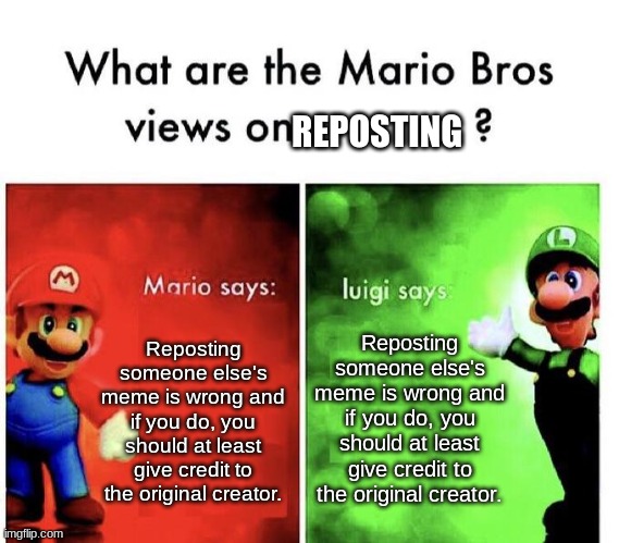 Don't repost other people's memes guys. At least give the original creator credit. | REPOSTING; Reposting someone else's meme is wrong and if you do, you should at least give credit to the original creator. Reposting someone else's meme is wrong and if you do, you should at least give credit to the original creator. | image tagged in mario bros views,reposts are lame | made w/ Imgflip meme maker