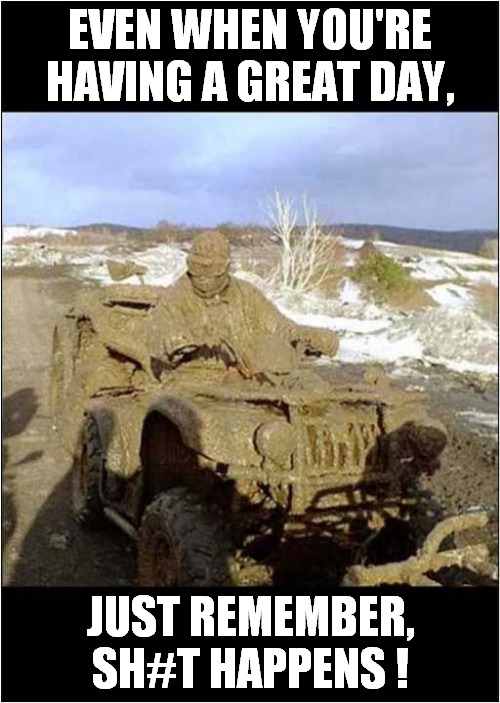 It's All Too Much ! |  EVEN WHEN YOU'RE HAVING A GREAT DAY, JUST REMEMBER, SH#T HAPPENS ! | image tagged in fun,mud,shit happens | made w/ Imgflip meme maker